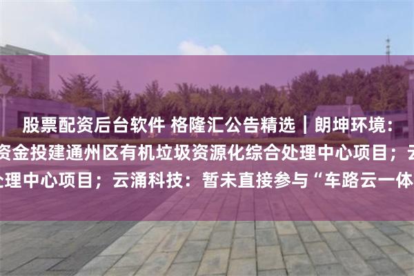 股票配资后台软件 格隆汇公告精选︱朗坤环境：拟使用2.76亿元超募资金投建通州区有机垃圾资源化综合处理中心项目；云涌科技：暂未直接参与“车路云一体化”项目投标