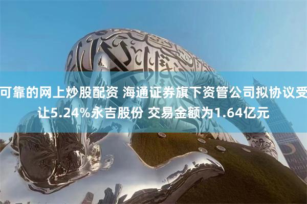 可靠的网上炒股配资 海通证券旗下资管公司拟协议受让5.24%永吉股份 交易金额为1.64亿元