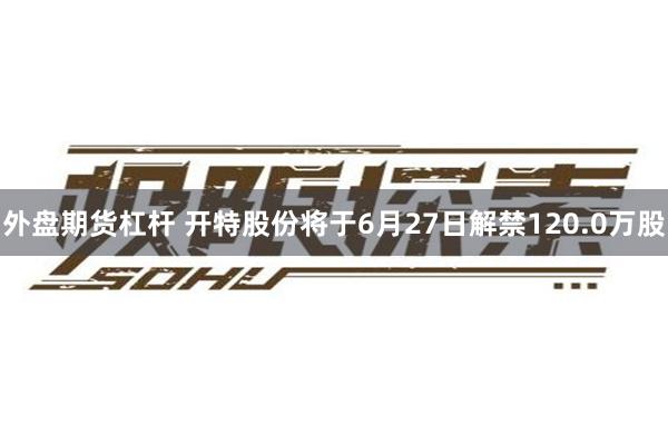 外盘期货杠杆 开特股份将于6月27日解禁120.0万股