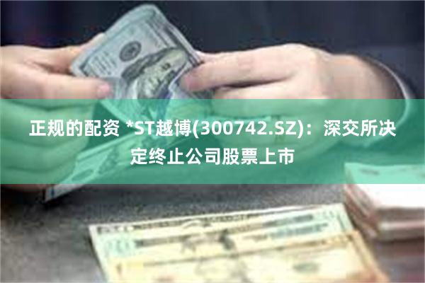 正规的配资 *ST越博(300742.SZ)：深交所决定终止公司股票上市