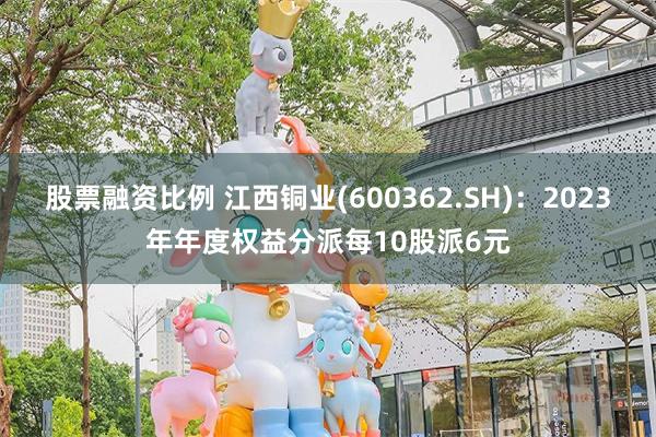 股票融资比例 江西铜业(600362.SH)：2023年年度权益分派每10股派6元