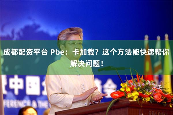 成都配资平台 Pbe：卡加载？这个方法能快速帮你解决问题！