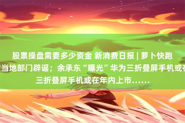 股票操盘需要多少资金 新消费日报 | 萝卜快跑济南路测？已被当地部门辟谣；余承东“曝光”华为三折叠屏手机或在年内上市……