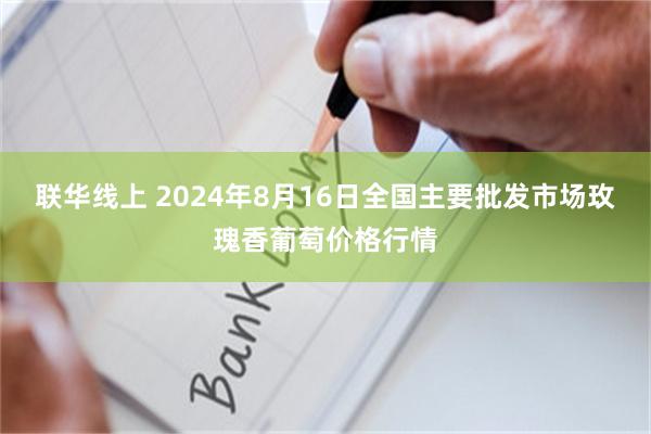 联华线上 2024年8月16日全国主要批发市场玫瑰香葡萄价格行情