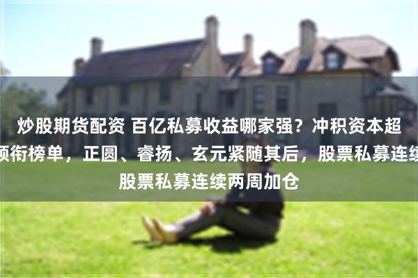 炒股期货配资 百亿私募收益哪家强？冲积资本超八成收益领衔榜单，正圆、睿扬、玄元紧随其后，股票私募连续两周加仓