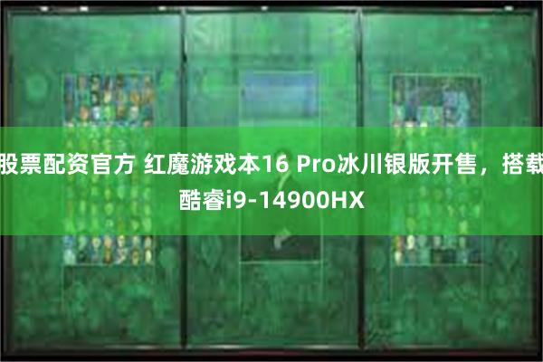 股票配资官方 红魔游戏本16 Pro冰川银版开售，搭载酷睿i9-14900HX