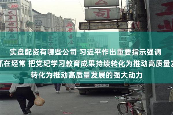 实盘配资有哪些公司 习近平作出重要指示强调 坚持融入日常抓在经常 把党纪学习教育成果持续转化为推动高质量发展的强大动力