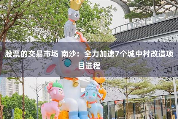 股票的交易市场 南沙：全力加速7个城中村改造项目进程