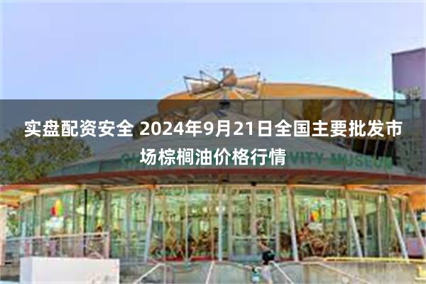 实盘配资安全 2024年9月21日全国主要批发市场棕榈油价格行情