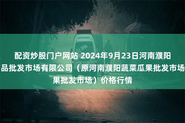 配资炒股门户网站 2024年9月23日河南濮阳宏进农副产品批发市场有限公司（原河南濮阳蔬菜瓜果批发市场）价格行情