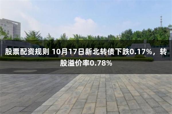 股票配资规则 10月17日新北转债下跌0.17%，转股溢价率0.78%