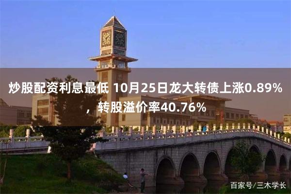 炒股配资利息最低 10月25日龙大转债上涨0.89%，转股溢价率40.76%