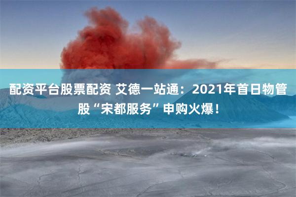 配资平台股票配资 艾德一站通：2021年首日物管股“宋都服务”申购火爆！