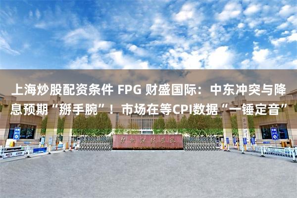 上海炒股配资条件 FPG 财盛国际：中东冲突与降息预期“掰手腕”！市场在等CPI数据“一锤定音”