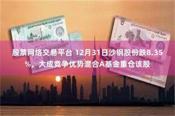 股票网络交易平台 12月31日沙钢股份跌8.35%，大成竞争优势混合A基金重仓该股