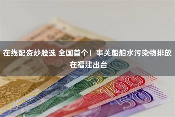 在线配资炒股选 全国首个！事关船舶水污染物排放 在福建出台