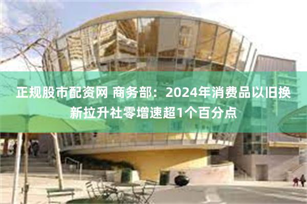 正规股市配资网 商务部：2024年消费品以旧换新拉升社零增速超1个百分点