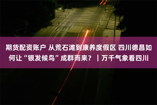 期货配资账户 从荒石滩到康养度假区 四川德昌如何让“银发候鸟”成群而来？｜万千气象看四川