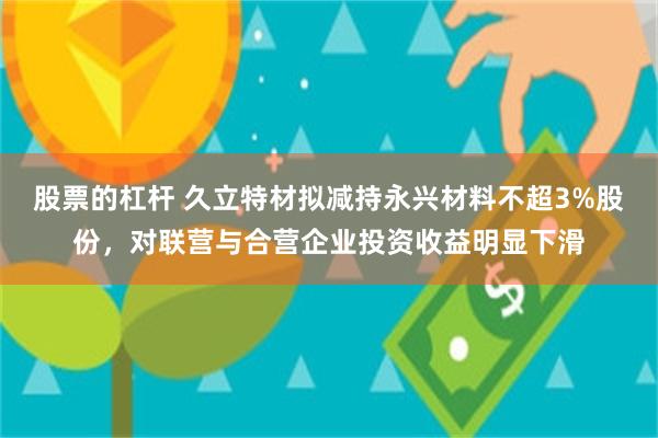 股票的杠杆 久立特材拟减持永兴材料不超3%股份，对联营与合营企业投资收益明显下滑