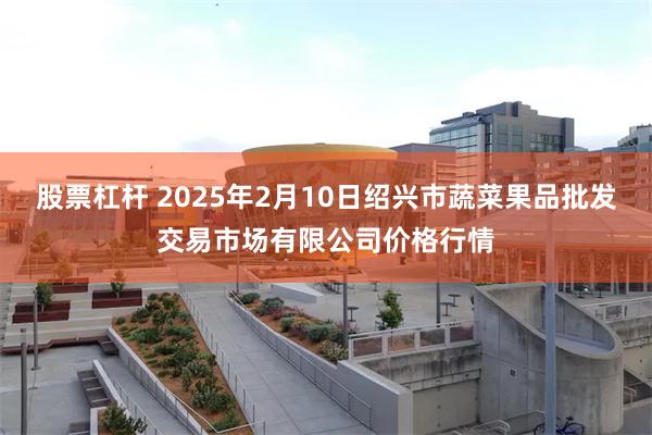 股票杠杆 2025年2月10日绍兴市蔬菜果品批发交易市场有限公司价格行情