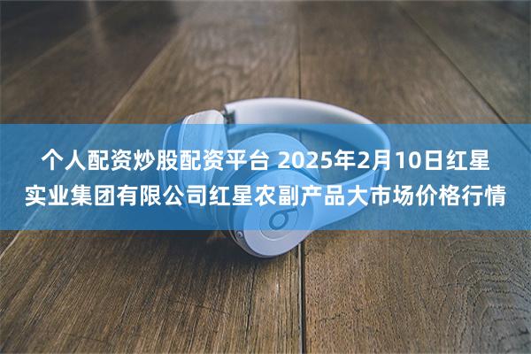 个人配资炒股配资平台 2025年2月10日红星实业集团有限公司红星农副产品大市场价格行情