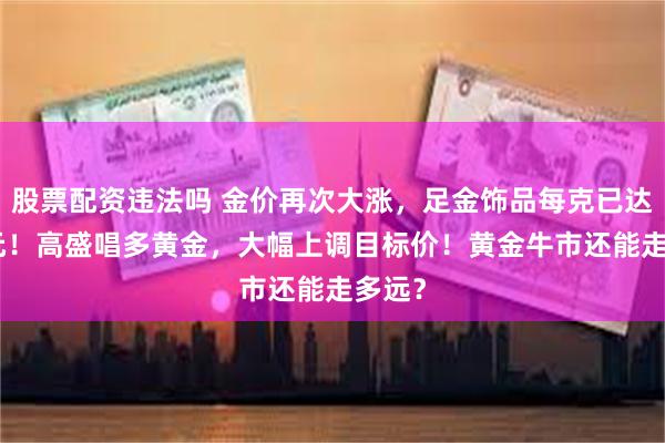 股票配资违法吗 金价再次大涨，足金饰品每克已达892元！高盛唱多黄金，大幅上调目标价！黄金牛市还能走多远？