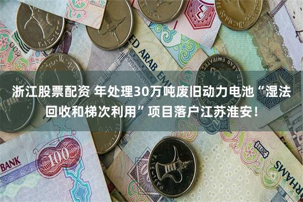 浙江股票配资 年处理30万吨废旧动力电池“湿法回收和梯次利用”项目落户江苏淮安！