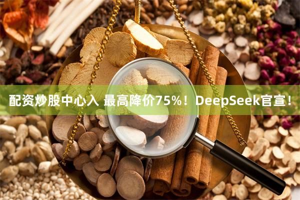 配资炒股中心入 最高降价75%！DeepSeek官宣！