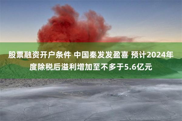 股票融资开户条件 中国秦发发盈喜 预计2024年度除税后溢利增加至不多于5.6亿元