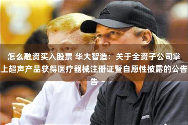 怎么融资买入股票 华大智造：关于全资子公司掌上超声产品获得医疗器械注册证暨自愿性披露的公告