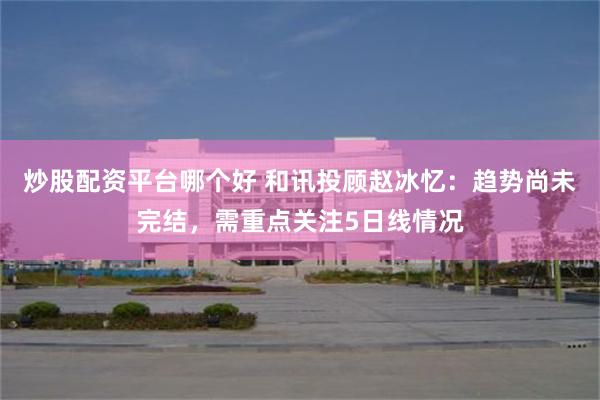 炒股配资平台哪个好 和讯投顾赵冰忆：趋势尚未完结，需重点关注5日线情况